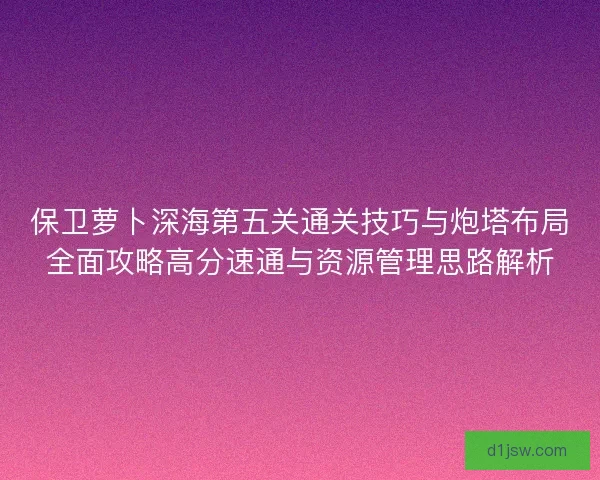 保卫萝卜深海第五关通关技巧与炮塔布局全面攻略高分速通与资源管理思路解析