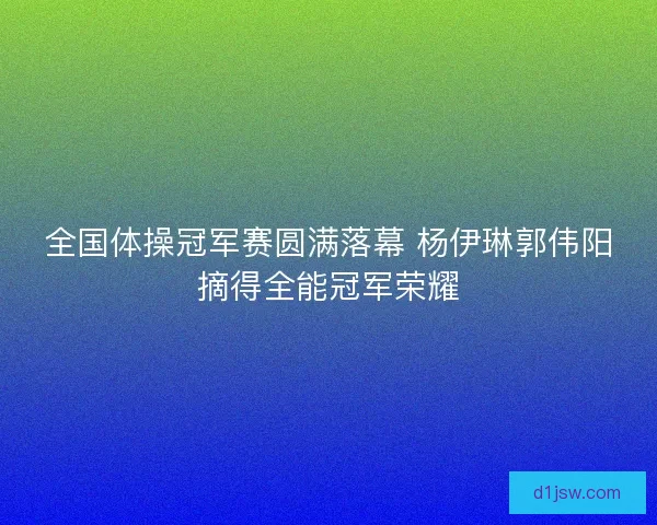 全国体操冠军赛圆满落幕 杨伊琳郭伟阳摘得全能冠军荣耀