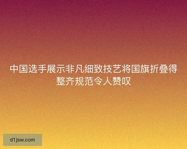中国选手展示非凡细致技艺将国旗折叠得整齐规范令人赞叹