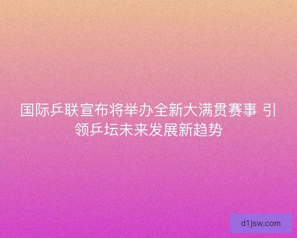 国际乒联宣布将举办全新大满贯赛事 引领乒坛未来发展新趋势