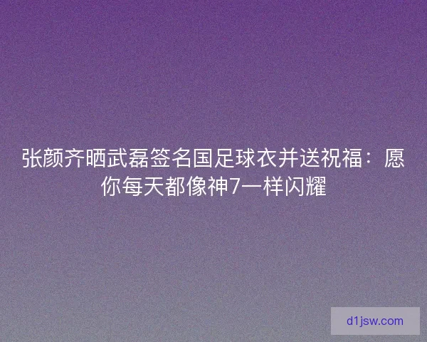 张颜齐晒武磊签名国足球衣并送祝福：愿你每天都像神7一样闪耀