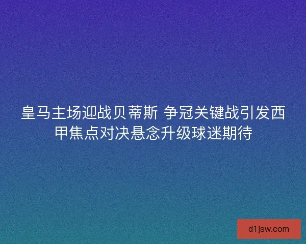 皇马主场迎战贝蒂斯 争冠关键战引发西甲焦点对决悬念升级球迷期待